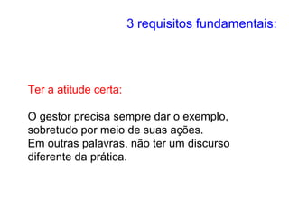 3 requisitos fundamentais:
Ter a atitude certa:
O gestor precisa sempre dar o exemplo,
sobretudo por meio de suas ações.
Em outras palavras, não ter um discurso
diferente da prática.
 