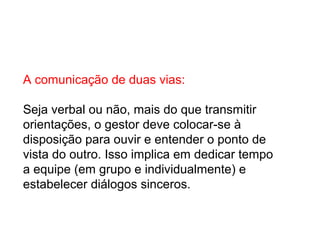 A comunicação de duas vias:
Seja verbal ou não, mais do que transmitir
orientações, o gestor deve colocar-se à
disposição para ouvir e entender o ponto de
vista do outro. Isso implica em dedicar tempo
a equipe (em grupo e individualmente) e
estabelecer diálogos sinceros.
 