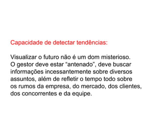 Capacidade de detectar tendências:
Visualizar o futuro não é um dom misterioso.
O gestor deve estar “antenado”, deve buscar
informações incessantemente sobre diversos
assuntos, além de refletir o tempo todo sobre
os rumos da empresa, do mercado, dos clientes,
dos concorrentes e da equipe.
 