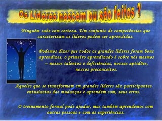 Ninguém sabe com certeza. Um conjunto de competências que
caracterizam os líderes podem ser aprendidas.
Podemos dizer que todos os grandes líderes foram bons
aprendizes, o primeiro aprendizado é sobre nós mesmos
– nossos talentos e deficiências, nossas aptidões,
nossos preconceitos.
Aqueles que se transformam em grandes líderes são participantes
entusiastas das mudanças e aprendem com, seus erros.
O treinamento formal pode ajudar, mas também aprendemos com
outras pessoas e com as experiências.
 