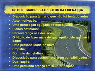 OS DOZE MAIORES ATRIBUTOS DA LIDERANÇAOS DOZE MAIORES ATRIBUTOS DA LIDERANÇA
• Disposição para tentar o que não foi tentado antes;
• Auto motivação;
• Uma percepção aguçada do que é justo;
• Planos definidos;
• Perseverança nas decisões;
• O hábito de fazer mais do que aquilo pelo qual se é
pago;
• Uma personalidade positiva;
• Empatia;
• Domínio de detalhes;
• Disposição para assumir plena responsabilidades;
• Duplicação;
• Uma profunda crença em seus princípios.
 