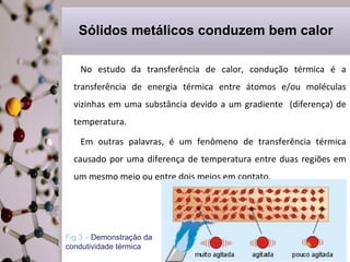 Sólidos metálicos conduzem bem calor
No estudo da transferência de calor, condução térmica é a
transferência de energia térmica entre átomos e/ou moléculas
vizinhas em uma substância devido a um gradiente (diferença) de
temperatura.
Em outras palavras, é um fenômeno de transferência térmica
causado por uma diferença de temperatura entre duas regiões em
um mesmo meio ou entre dois meios em contato.

.
Fig.3 – Demonstração da
condutividade térmica

 