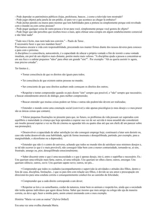 - Pode depredar os patrimônios públicos (lojas, prefeituras, bancos...) como a televisão tem mostrado?
- Pode jogar objetos pela janela de um prédio, só para ver o que acontece ao chegar lá embaixo?
- Pode pichar paredes ou muros para mostrar que tem habilidades para a pintura ou simplesmente porque está revoltado
com o mundo ou com certas pessoas?
- Pode pegar qualquer coisa de outra pessoa e levar para você, simplesmente porque você gostou do objeto?
- Pode fingir que não percebeu que recebeu troco a mais, após efetuar uma compra em algum estabelecimento comercial
e não falar nada?
“Tudo nos é lícito, mas nem tudo nos convém.” – Paulo de Tarso .
É necessário fazer o que nos mandam fazer?
Precisamos encarar a vida com responsabilidade, procurando nos manter firmes diante dos nossos deveres para conosco
e para com o próximo.
A disciplina é a consciência, autocontrole, é a capacidade de educar a própria vontade a fim de resistir a uma vontade
imediata, em prol de um objetivo mais distante, porém muito mais valioso. "A disciplina ajuda a pessoa a concentrar-se
em seu foco e a adotar pequenos "nãos" para obter um grande "sim"". Por exemplo: “Ah eu queria assistir tv agora,
mas preciso estudar”.
Ter limites é...
• Tomar consciência de que os direitos são iguais para todos;
• Ter consciência de que existem outras pessoas no mundo;
• Ser consciente de que seus direitos acabam onde começam os direitos dos outros;
• Respeitar e tentar compreender quando os pais dizem "sim" sempre que possível, e "não" sempre que necessário;
e buscar entendimento através do diálogo, para melhor compreensão;
• Buscar entender que muitas coisas podem ser feitas e outras não podem/não devem ser realizadas;
• Entender o mundo como uma conotação social (conviver) e não apenas psicológica (o meu desejo e o meu prazer
são as únicas coisas que contam);
• Tolerar pequenas frustrações no presente para que, no futuro, os problemas da vida possam ser superados com
equilíbrio e maturidade (a criança que hoje aprendeu a esperar sua vez de ser servida à mesa amanhã não considerará
um insulto pessoal esperar a vez na fila do cinema ou aguardar três ou quatro dias até que um chefe dê um parecer sobre
sua promoção);
• Desenvolver a capacidade de adiar satisfação (se não conseguir emprego hoje, continuará a lutar sem desistir ou,
caso não tenha desenvolvido essa habilidade, agirá de forma insensata e desequilibrada, partindo, por exemplo, para a
marginalidade, o alcoolismo ou a depressão);
• Entender que não é o centro do universo, achando que todos no mundo têm de satisfazer seus mínimos desejos e,
se tal não ocorrer (o que é o mais provável), não conseguir lidar bem com a menor contrariedade, tornando-se, aí sim,
frustrado, amargo ou, pior, desequilibrado emocionalmente;
• Saber discernir entre o que é uma necessidade e o que é apenas desejo, isto é, entre o supérfluo e necessário. Ex.:
Uns queriam uma refeição mais farta; outros, só uma refeição. Uns queriam ter olhos claros; outros, enxergar. Uns
queriam silêncio; outros, ouvir. Uns queriam sapato novo; outros, ter pés...
• Compreender que todos os cuidados (acompanhamento e supervisão às atividades e atitudes dos filhos, dentro e
fora de casa, disciplina, limitações...) que os pais têm com relação aos filhos, é devido ao seu amor e preocupação em
direcioná-los para uma conduta correta e consequentemente conduzi-los ao caminho da felicidade;
• Compreender que a cada direito corresponde a um dever;
• Respeitar as leis e os semelhantes, cuidar da natureza, tratar bem os animais e respeitá-los, ainda que a sociedade
não tenha apenas indivíduos que agem dessa forma. Saber que mesmo que meu amigo ou colega não aja da maneira
correta, eu devo agir, fazer a minha parte, assim estarei ensinando com o meu exemplo.
História “Maria vai com as outras” (Sylvia Orthof)
Era uma vez uma ovelha chamada Maria.
 