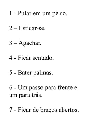 1 - Pular em um pé só.
2 – Esticar-se.
3 – Agachar.
4 - Ficar sentado.
5 - Bater palmas.
6 - Um passo para frente e
um para trás.
7 - Ficar de braços abertos.
 