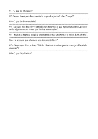 01 - O que é a liberdade?
-------------------------------------------------------------------------------------------------------
02- Somos livres para fazermos tudo o que desejamos? Não. Por quê?
-------------------------------------------------------------------------------------------------------
03 - O que é o livre-arbítrio?
-------------------------------------------------------------------------------------------------------
04 - Se Deus nos deu o livre-arbítrio para fazermos o que bem entendermos, porque
então algumas vezes temos que limitar nossas ações?
-------------------------------------------------------------------------------------------------------
05 – Seguir as regras e as leis é uma forma de não utilizarmos o nosso livre-arbítrio?
–-----------------------------------------------------------------------------------------------------
06 - Há algo em que o homem seja totalmente livre?
–-----------------------------------------------------------------------------------------------------
07 – O que quer dizer a frase: "Minha liberdade termina quando começa a liberdade
do outro"?
------------------------------------------------------------------------------------------------------
08 - O que é ter limites?
 