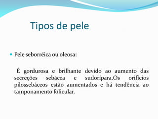 Tipos de pele
 Pele seborréica ou oleosa:
É gordurosa e brilhante devido ao aumento das
secreções sebácea e sudorípara.Os orifícios
pilossebáceos estão aumentados e há tendência ao
tamponamento folicular.
 