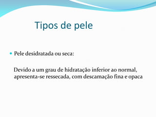 Tipos de pele
 Pele desidratada ou seca:
Devido a um grau de hidratação inferior ao normal,
apresenta-se ressecada, com descamação fina e opaca
 