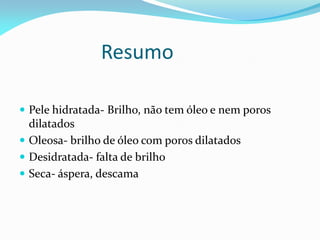 Resumo
 Pele hidratada- Brilho, não tem óleo e nem poros
dilatados
 Oleosa- brilho de óleo com poros dilatados
 Desidratada- falta de brilho
 Seca- áspera, descama
 
