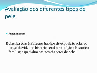 Avaliação dos diferentes tipos de
pele
 Anamnese:
É clássica com ênfase aos hábitos de exposição solar ao
longo da vida, no histórico endocrinológico, histórico
familiar, especialmente nos cânceres de pele.
 
