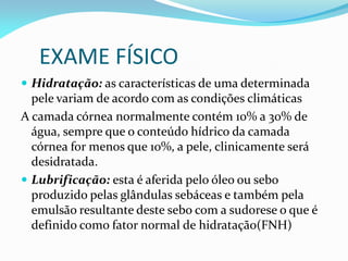 EXAME FÍSICO
 Hidratação: as características de uma determinada
pele variam de acordo com as condições climáticas
A camada córnea normalmente contém 10% a 30% de
água, sempre que o conteúdo hídrico da camada
córnea for menos que 10%, a pele, clinicamente será
desidratada.
 Lubrificação: esta é aferida pelo óleo ou sebo
produzido pelas glândulas sebáceas e também pela
emulsão resultante deste sebo com a sudorese o que é
definido como fator normal de hidratação(FNH)
 
