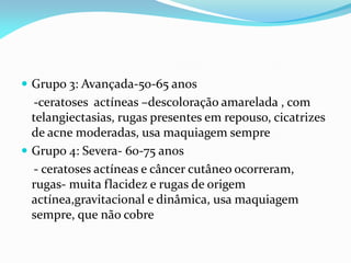  Grupo 3: Avançada-50-65 anos
-ceratoses actíneas –descoloração amarelada , com
telangiectasias, rugas presentes em repouso, cicatrizes
de acne moderadas, usa maquiagem sempre
 Grupo 4: Severa- 60-75 anos
- ceratoses actíneas e câncer cutâneo ocorreram,
rugas- muita flacidez e rugas de origem
actínea,gravitacional e dinâmica, usa maquiagem
sempre, que não cobre
 