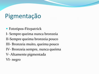 Pigmentação
 Fototipos-Fitzpatrick
I- Sempre queima nunca bronzeia
II-Sempre queima bronzeia pouco
III- Bronzeia muito, queima pouco
IV- Bronzeia sempre, nunca queima
V- Altamente pigmentada
VI- negro
 