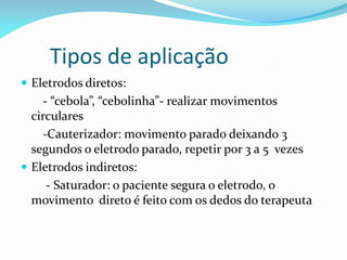 Tipos de aplicação
 Eletrodos diretos:
- “cebola”, “cebolinha”- realizar movimentos
circulares
-Cauterizador: movimento parado deixando 3
segundos o eletrodo parado, repetir por 3 a 5 vezes
 Eletrodos indiretos:
- Saturador: o paciente segura o eletrodo, o
movimento direto é feito com os dedos do terapeuta
 