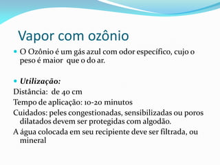 Vapor com ozônio
 O Ozônio é um gás azul com odor específico, cujo o
peso é maior que o do ar.
 Utilização:
Distância: de 40 cm
Tempo de aplicação: 10-20 minutos
Cuidados: peles congestionadas, sensibilizadas ou poros
dilatados devem ser protegidas com algodão.
A água colocada em seu recipiente deve ser filtrada, ou
mineral
 