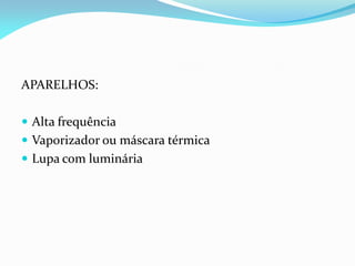 APARELHOS:
 Alta frequência
 Vaporizador ou máscara térmica
 Lupa com luminária
 
