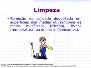 Limpeza
• Remoção de sujidade depositada em
superfícies inanimadas utilizando-se de
meios mecânicos (fricção), físicos
(temperatura) ou químicos (saneantes).
APECIH, 2004. Limpeza e Desinfecção de Artigos e Áreas Hospitalares e Anti-sepsia
ANVISA. Segurança do paciente e qualidade em serviços de saúde: Limpeza e desinfecção de superfícies. Brasília, 2012.
 