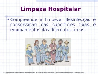 Limpeza Hospitalar
• Compreende a limpeza, desinfecção e
conservação das superfícies fixas e
equipamentos das diferentes áreas.
ANVISA. Segurança do paciente e qualidade em serviços de saúde: Limpeza e desinfecção de superfícies. Brasília, 2012.
 