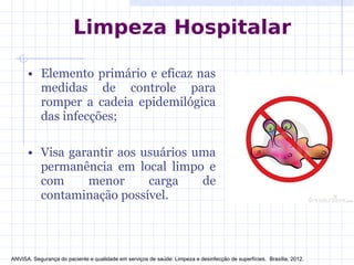 • Elemento primário e eficaz nas
medidas de controle para
romper a cadeia epidemilógica
das infecções;
• Visa garantir aos usuários uma
permanência em local limpo e
com menor carga de
contaminação possível.
Limpeza Hospitalar
ANVISA. Segurança do paciente e qualidade em serviços de saúde: Limpeza e desinfecção de superfícies. Brasília, 2012.
 