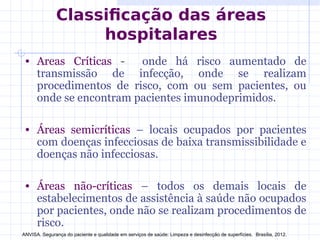 Classificação das áreas
hospitalares
• Areas Críticas - onde há risco aumentado de
transmissão de infecção, onde se realizam
procedimentos de risco, com ou sem pacientes, ou
onde se encontram pacientes imunodeprimidos.
• Áreas semicríticas – locais ocupados por pacientes
com doenças infecciosas de baixa transmissibilidade e
doenças não infecciosas.
• Áreas não-críticas – todos os demais locais de
estabelecimentos de assistência à saúde não ocupados
por pacientes, onde não se realizam procedimentos de
risco.
ANVISA. Segurança do paciente e qualidade em serviços de saúde: Limpeza e desinfecção de superfícies. Brasília, 2012.
 