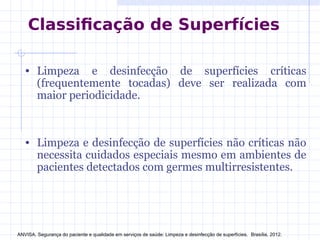 Classificação de Superfícies
• Limpeza e desinfecção de superfícies críticas
(frequentemente tocadas) deve ser realizada com
maior periodicidade.
• Limpeza e desinfecção de superfícies não críticas não
necessita cuidados especiais mesmo em ambientes de
pacientes detectados com germes multirresistentes.
ANVISA. Segurança do paciente e qualidade em serviços de saúde: Limpeza e desinfecção de superfícies. Brasília, 2012.
 