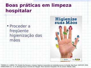Boas práticas em limpeza
hospitalar
•Proceder a
freqüente
higienização das
mãos
TORRES, S.; LISBOA, T.C. Gestão dos Serviços: Limpeza, Higiene e Lavanderia em estabelecimentos de Saúde. São Paulo: SARVIER, 2008.
HINRICHSEN, S.L. et. al. Biossegurança e Controle de Infecção: Risco Sanitário Hospitalar. Rio de Janeiro: MEDSI, 2004.
 