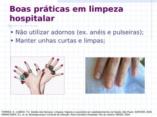 • Não utilizar adornos (ex. anéis e pulseiras);
• Manter unhas curtas e limpas;
TORRES, S.; LISBOA, T.C. Gestão dos Serviços: Limpeza, Higiene e Lavanderia em estabelecimentos de Saúde. São Paulo: SARVIER, 2008.
HINRICHSEN, S.L. et. al. Biossegurança e Controle de Infecção: Risco Sanitário Hospitalar. Rio de Janeiro: MEDSI, 2004.
Boas práticas em limpeza
hospitalar
 
