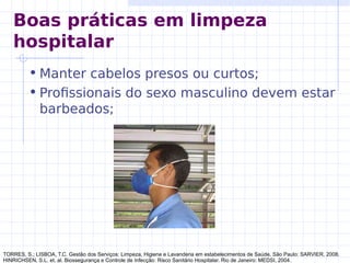 • Manter cabelos presos ou curtos;
• Profissionais do sexo masculino devem estar
barbeados;
TORRES, S.; LISBOA, T.C. Gestão dos Serviços: Limpeza, Higiene e Lavanderia em estabelecimentos de Saúde. São Paulo: SARVIER, 2008.
HINRICHSEN, S.L. et. al. Biossegurança e Controle de Infecção: Risco Sanitário Hospitalar. Rio de Janeiro: MEDSI, 2004.
Boas práticas em limpeza
hospitalar
 