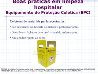 Boas práticas em limpeza
hospitalar
Equipamento de Proteção Coletica (EPC)
Coletores de materiais perfurocortantes:
• São destinados ao descarte de materiais perfurocortantes;
• Deverão ser fechados pelo profissional de enfermagem;
• Não conduzir junto ao corpo.
TORRES, S.; LISBOA, T.C. Gestão dos Serviços: Limpeza, Higiene e Lavanderia em estabelecimentos de Saúde. São Paulo: SARVIER, 2008.
HINRICHSEN, S.L. et. al. Biossegurança e Controle de Infecção: Risco Sanitário Hospitalar. Rio de Janeiro: MEDSI, 2004.
 
