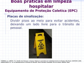 Boas práticas em limpeza
hospitalar
Equipamento de Proteção Coletica (EPC)
Placas de sinalização:
Dividir pisos ao meio para evitar acidentes,
deixando um lado livre para o trânsito de
pessoal.
TORRES, S.; LISBOA, T.C. Gestão dos Serviços: Limpeza, Higiene e Lavanderia em estabelecimentos de Saúde. São Paulo: SARVIER, 2008.
HINRICHSEN, S.L. et. al. Biossegurança e Controle de Infecção: Risco Sanitário Hospitalar. Rio de Janeiro: MEDSI, 2004.
 