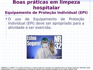 Boas práticas em limpeza
hospitalar
Equipamento de Proteção Individual (EPI)
• O uso de Equipamento de Proteção
Individual (EPI) deve ser apropriado para a
atividade a ser exercida;
TORRES, S.; LISBOA, T.C. Gestão dos Serviços: Limpeza, Higiene e Lavanderia em estabelecimentos de Saúde. São Paulo: SARVIER, 2008.
HINRICHSEN, S.L. et. al. Biossegurança e Controle de Infecção: Risco Sanitário Hospitalar. Rio de Janeiro: MEDSI, 2004.
 