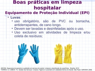 • Luvas:
• uso obrigatório, são de PVC ou borracha,
antiderrapantes, de cano longo.
• Devem ser lavadas e desinfetadas após o uso.
• Uso exclusivo em atividades de limpeza e/ou
coleta de resíduos;
ANVISA. Segurança do paciente e qualidade em serviços de saúde: Limpeza e desinfecção de superfícies. Brasília, 2012.
TORRES, S.; LISBOA, T.C. Gestão dos Serviços: Limpeza, Higiene e Lavanderia em estabelecimentos de Saúde. São Paulo: SARVIER, 2008.
Boas práticas em limpeza
hospitalar
Equipamento de Proteção Individual (EPI)
 