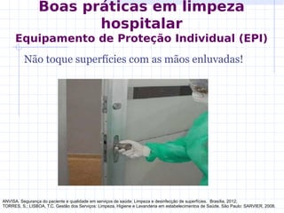 Não toque superfícies com as mãos enluvadas!
ANVISA. Segurança do paciente e qualidade em serviços de saúde: Limpeza e desinfecção de superfícies. Brasília, 2012.
TORRES, S.; LISBOA, T.C. Gestão dos Serviços: Limpeza, Higiene e Lavanderia em estabelecimentos de Saúde. São Paulo: SARVIER, 2008.
Boas práticas em limpeza
hospitalar
Equipamento de Proteção Individual (EPI)
 
