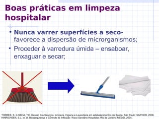 • Nunca varrer superfícies a seco-
favorece a dispersão de microrganismos;
• Proceder à varredura úmida – ensaboar,
enxaguar e secar;
TORRES, S.; LISBOA, T.C. Gestão dos Serviços: Limpeza, Higiene e Lavanderia em estabelecimentos de Saúde. São Paulo: SARVIER, 2008.
HINRICHSEN, S.L. et. al. Biossegurança e Controle de Infecção: Risco Sanitário Hospitalar. Rio de Janeiro: MEDSI, 2004.
Boas práticas em limpeza
hospitalar
 