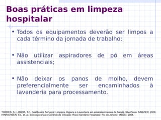 • Todos os equipamentos deverão ser limpos a
cada término da jornada de trabalho;
• Não utilizar aspiradores de pó em áreas
assistenciais;
• Não deixar os panos de molho, devem
preferencialmente ser encaminhados à
lavanderia para processamento.
TORRES, S.; LISBOA, T.C. Gestão dos Serviços: Limpeza, Higiene e Lavanderia em estabelecimentos de Saúde. São Paulo: SARVIER, 2008.
HINRICHSEN, S.L. et. al. Biossegurança e Controle de Infecção: Risco Sanitário Hospitalar. Rio de Janeiro: MEDSI, 2004.
Boas práticas em limpeza
hospitalar
 