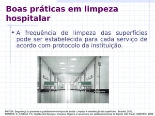 Boas práticas em limpeza
hospitalar
• A frequência de limpeza das superfícies
pode ser estabelecida para cada serviço de
acordo com protocolo da instituição.
ANVISA. Segurança do paciente e qualidade em serviços de saúde: Limpeza e desinfecção de superfícies. Brasília, 2012.
TORRES, S.; LISBOA, T.C. Gestão dos Serviços: Limpeza, Higiene e Lavanderia em estabelecimentos de Saúde. São Paulo: SARVIER, 2008.
 