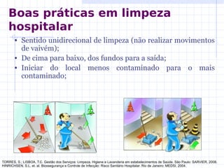 • Sentido unidirecional de limpeza (não realizar movimentos
de vaivém);
• De cima para baixo, dos fundos para a saída;
• Iniciar do local menos contaminado para o mais
contaminado;
TORRES, S.; LISBOA, T.C. Gestão dos Serviços: Limpeza, Higiene e Lavanderia em estabelecimentos de Saúde. São Paulo: SARVIER, 2008.
HINRICHSEN, S.L. et. al. Biossegurança e Controle de Infecção: Risco Sanitário Hospitalar. Rio de Janeiro: MEDSI, 2004.
Boas práticas em limpeza
hospitalar
 