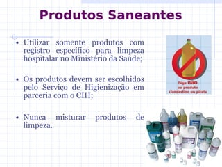 • Utilizar somente produtos com
registro específico para limpeza
hospitalar no Ministério da Saúde;
• Os produtos devem ser escolhidos
pelo Serviço de Higienização em
parceria com o CIH;
• Nunca misturar produtos de
limpeza.
Produtos Saneantes
 