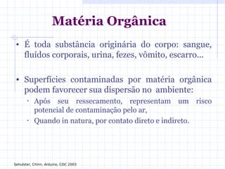 Matéria Orgânica
• É toda substância originária do corpo: sangue,
fluídos corporais, urina, fezes, vômito, escarro...
• Superfícies contaminadas por matéria orgânica
podem favorecer sua dispersão no ambiente:
• Após seu ressecamento, representam um risco
potencial de contaminação pelo ar,
• Quando in natura, por contato direto e indireto.
Sehulster, Chinn, Arduino, CDC 2003
 