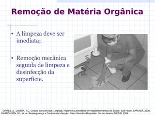 • A limpeza deve ser
imediata;
• Remoção mecânica
seguida de limpeza e
desinfecção da
superfície.
TORRES, S.; LISBOA, T.C. Gestão dos Serviços: Limpeza, Higiene e Lavanderia em estabelecimentos de Saúde. São Paulo: SARVIER, 2008.
HINRICHSEN, S.L. et. al. Biossegurança e Controle de Infecção: Risco Sanitário Hospitalar. Rio de Janeiro: MEDSI, 2004.
Remoção de Matéria Orgânica
 