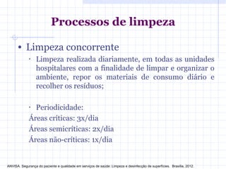 Processos de limpeza
• Limpeza concorrente
• Limpeza realizada diariamente, em todas as unidades
hospitalares com a finalidade de limpar e organizar o
ambiente, repor os materiais de consumo diário e
recolher os resíduos;
• Periodicidade:
Áreas críticas: 3x/dia
Áreas semicríticas: 2x/dia
Áreas não-críticas: 1x/dia
ANVISA. Segurança do paciente e qualidade em serviços de saúde: Limpeza e desinfecção de superfícies. Brasília, 2012.
 