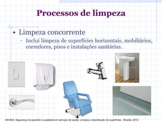 Processos de limpeza
• Limpeza concorrente
• Inclui limpeza de superfícies horizontais, mobiliários,
corredores, pisos e instalações sanitárias.
ANVISA. Segurança do paciente e qualidade em serviços de saúde: Limpeza e desinfecção de superfícies. Brasília, 2012.
 