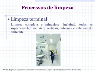 • Limpeza terminal
Limpeza completa e minuciosa, incluindo todas as
superfícies horizontais e verticais, internas e externas do
ambiente.
Processos de limpeza
ANVISA. Segurança do paciente e qualidade em serviços de saúde: Limpeza e desinfecção de superfícies. Brasília, 2012.
 
