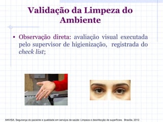Validação da Limpeza do
Ambiente
• Observação direta: avaliação visual executada
pelo supervisor de higienização, registrada do
check list;
ANVISA. Segurança do paciente e qualidade em serviços de saúde: Limpeza e desinfecção de superfícies. Brasília, 2012.
 