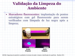 • Marcadores fluorescentes: implantação de pontos
estratégicos com gel fluorescente para serem
verificados com lâmpada de luz negra após a
limpeza;
Validação da Limpeza do
Ambiente
Antes
limpeza
Após
limpeza
ANVISA. Segurança do paciente e qualidade em serviços de saúde: Limpeza e desinfecção de superfícies. Brasília, 2012.
 