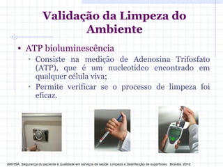 • ATP bioluminescência
• Consiste na medição de Adenosina Trifosfato
(ATP), que é um nucleotídeo encontrado em
qualquer célula viva;
• Permite verificar se o processo de limpeza foi
eficaz.
Validação da Limpeza do
Ambiente
ANVISA. Segurança do paciente e qualidade em serviços de saúde: Limpeza e desinfecção de superfícies. Brasília, 2012.
 
