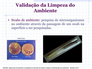 • Swabs de ambiente: pesquisa de microorganismos
no ambiente através da passagem de um swab na
superfície a ser pesquisadas.
Validação da Limpeza do
Ambiente
ANVISA. Segurança do paciente e qualidade em serviços de saúde: Limpeza e desinfecção de superfícies. Brasília, 2012.
 