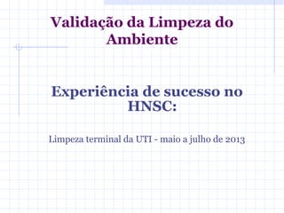 Experiência de sucesso no
HNSC:
Limpeza terminal da UTI - maio a julho de 2013
Validação da Limpeza do
Ambiente
 