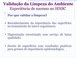 Validação da Limpeza do Ambiente
Experiência de sucesso no HNSC
Por que validar a limpeza?
• Reconhecimento da importância das superfícies
na transmissão de micro-organismos;
• Higienização terceirizada com serviço de baixa
qualidade;
• Swabs de superfícies com resultados positivos
para germes de importância epidemiológica.
 