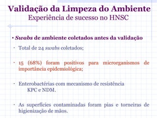 • Swabs de ambiente coletados antes da validação
• Total de 24 swabs coletados;
• 15 (68%) foram positivos para microrganismos de
importância epidemiológica;
• Enterobactérias com mecanismo de resistência
KPC e NDM.
• As superfícies contaminadas foram pias e torneiras de
higienização de mãos.
Validação da Limpeza do Ambiente
Experiência de sucesso no HNSC
 