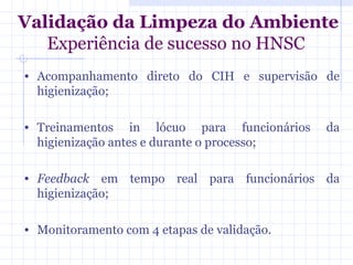 Validação da Limpeza do Ambiente
Experiência de sucesso no HNSC
• Acompanhamento direto do CIH e supervisão de
higienização;
• Treinamentos in lócuo para funcionários da
higienização antes e durante o processo;
• Feedback em tempo real para funcionários da
higienização;
• Monitoramento com 4 etapas de validação.
 